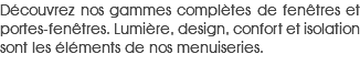 Découvrez nos gammes complètes de fenêtres et portes-fenêtres. Lumière, design, confort et isolation sont les éléments de nos menuiseries.