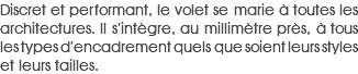 Discret et performant, le volet se marie à toutes les architectures. Il s’intègre, au millimètre près, à tous les types d’encadrement quels que soient leurs styles et leurs tailles.