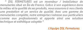 " DSL FERMETURES est un revendeur / installateur de menuiseries situé en Île-de-France. Grâce à son expérience dans le milieu et la qualité de ses produits, nous assurons à nos clients une prestation et un service de qualité. Avec une gamme de menuiseries complète, notre entreprise s’adresse aux particuliers comme aux professionnels et apporte ainsi une solution technique et esthétique adaptée " L'équipe DSL Fermetures 