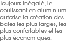 Toujours inégalé, le coulissant en aluminium autorise la création des baies les plus larges, les plus confortables et les plus économiques. 